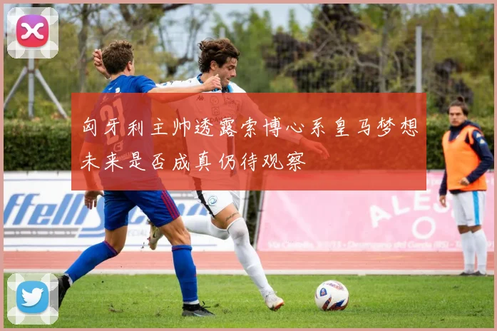 匈牙利主帅透露索博心系皇马梦想未来是否成真仍待观察