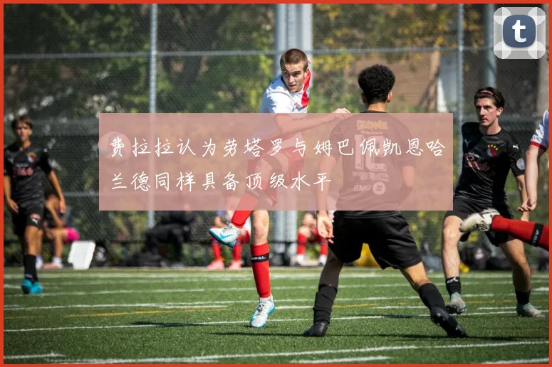 费拉拉认为劳塔罗与姆巴佩凯恩哈兰德同样具备顶级水平