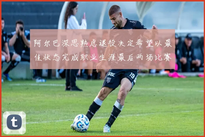 阿尔巴深思熟虑退役决定希望以最佳状态完成职业生涯最后两场比赛