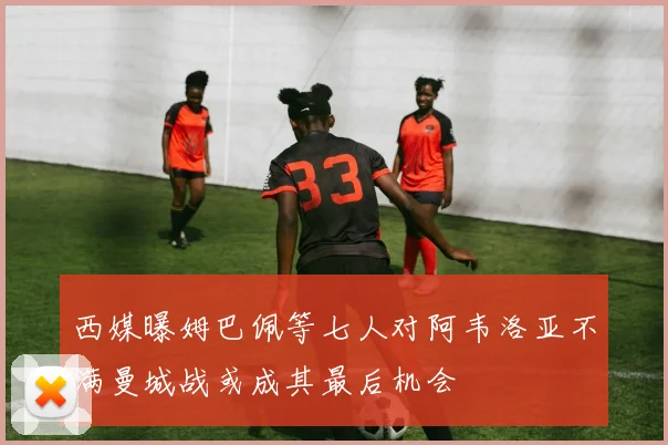 西媒曝姆巴佩等七人对阿韦洛亚不满曼城战或成其最后机会