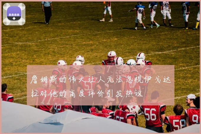 詹姆斯的伟大让人无法忽视伊戈达拉对他的高度评价引发热议