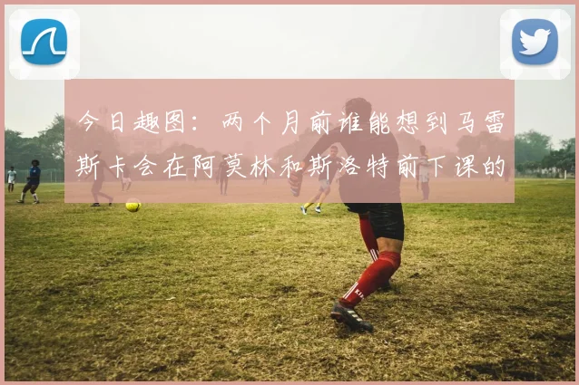 今日趣图：两个月前谁能想到马雷斯卡会在阿莫林和斯洛特前下课的戏剧性转折