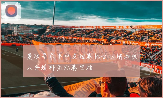 曼联寻求季中友谊赛机会以增加收入并填补无比赛空档