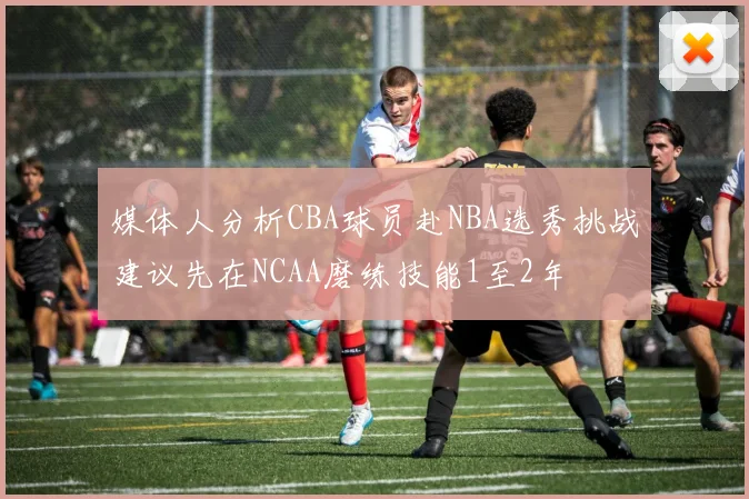 媒体人分析CBA球员赴NBA选秀挑战建议先在NCAA磨练技能1至2年