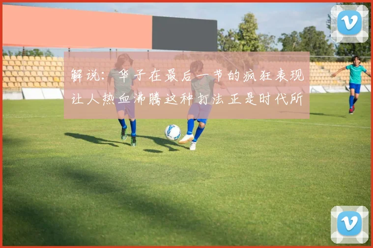 解说：华子在最后一节的疯狂表现让人热血沸腾这种打法正是时代所需