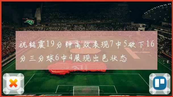 祝铭震19分钟高效表现7中5砍下16分三分球6中4展现出色状态