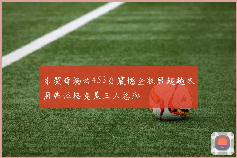 东契奇场均453分震撼全联盟超越浓眉弗拉格克莱三人总和